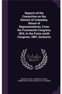 Reports of the Committee on the District of Columbia, House of Representatives, from the Fourteenth Congress, 1815, to the Forty-Ninth Congress, 1887, Inclusive