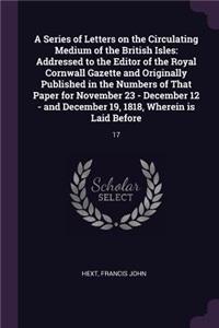 Series of Letters on the Circulating Medium of the British Isles: Addressed to the Editor of the Royal Cornwall Gazette and Originally Published in the Numbers of That Paper for November 23 - December 12 - and Dece