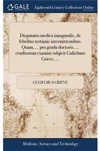 Disputatio Medica Inauguralis, de Febribus Tertianis Intermittentibus. Quam, ... Pro Gradu Doctoris, ... Eruditorum Examini Subjicit Gulielmus Grieve, ...