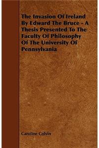 The Invasion of Ireland by Edward the Bruce - A Thesis Presented to the Faculty of Philosophy of the University of Pennsylvania