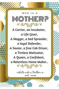 Who Is a Mother? a Carrier, an Incubator, a Life Giver, a Nagger, a Bed Spreader, a Loyal Defender, a Savior, a Free Cab Driver, a Tireless Motivator, a Queen, a Confidant, a Relentless Home Maker.. That's Who a Mother Is and More..