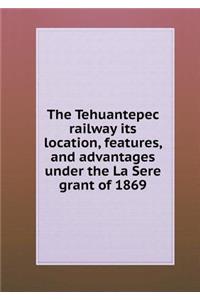 The Tehuantepec railway its location, features, and advantages under the La Sere grant of 1869