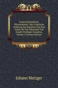 Landwirthschaftliche Pflanzenkunde, Oder, Praktische Anleitung Zur Kenntniss Und Zum Anbau Der Fur Oekonomie Und Handel Wichtigen Gewachse, Volume 1 (German Edition)