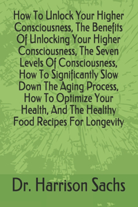 How To Unlock Your Higher Consciousness, The Benefits Of Unlocking Your Higher Consciousness, The Seven Levels Of Consciousness, How To Significantly Slow Down The Aging Process, How To Optimize Your Health, And The Healthy Food Recipes For Longevi