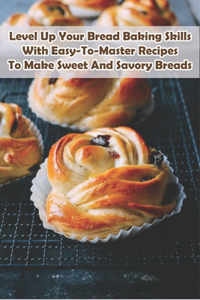 Level Up Your Bread Baking Skills With Easy-to-master Recipes To Make Sweet And Savory Breads