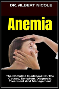 Anemia: The Complete Guidebook On The Causes, Symptom, Diagnosis, Treatment And Management