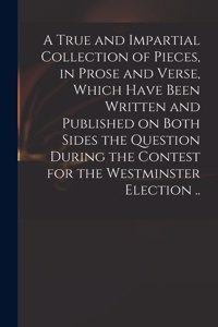 True and Impartial Collection of Pieces, in Prose and Verse, Which Have Been Written and Published on Both Sides the Question During the Contest for the Westminster Election ..