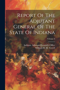 Report Of The Adjutant General Of The State Of Indiana; Volume 8