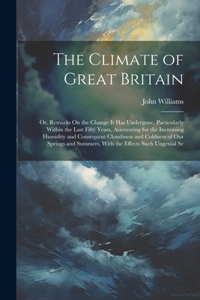 Climate of Great Britain: Or, Remarks On the Change It Has Undergone, Particularly Within the Last Fifty Years, Accounting for the Increasing Humidity and Consequent Cloudine