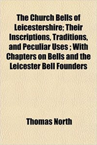 The Church Bells of Leicestershire; Their Inscriptions, Traditions, and Peculiar Uses; With Chapters on Bells and the Leicester Bell Founders