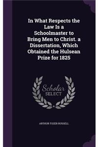 In What Respects the Law Is a Schoolmaster to Bring Men to Christ. a Dissertation, Which Obtained the Hulsean Prize for 1825