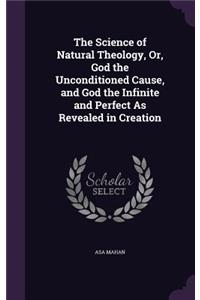 The Science of Natural Theology, Or, God the Unconditioned Cause, and God the Infinite and Perfect As Revealed in Creation