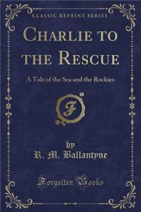 Charlie to the Rescue: A Tale of the Sea and the Rockies (Classic Reprint)