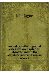 An Index to the Reported Cases Not Over-Ruled or Obsolete and to the Statutes, Rules and Orders Volume 2