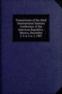 Transactions of the third International Sanitary Conference of the American Republics . Mexico, December 2-3-4-5-6-7, 1907