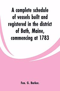 complete schedule of vessels built and registered in the district of Bath, Maine, commencing at 1783