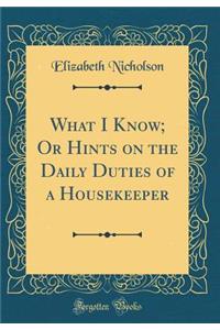 What I Know; Or Hints on the Daily Duties of a Housekeeper (Classic Reprint)