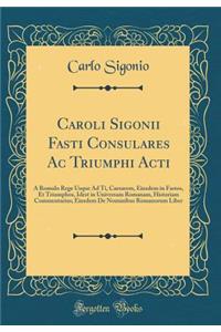 Caroli Sigonii Fasti Consulares AC Triumphi Acti: Ã? Romulo Rege Usque Ad Ti, Caesarem, Eiusdem in Fastos, Et Triumphos, Idest in Universam Romanam, Historiam Commentarius; Eiusdem de Nominibus Romanorum Liber (Classic Reprint)