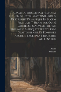 Adami De Domerham Historia De Rebus Gestis Glastoniensibus, Descripisit Primusque In Lucem Protulit T. Hearnius. Qui & Guilielmi Malmesburiensis Librum De Antiquitate Ecclesiæ Glastoniensis, Et Edmundi Archeri Excerpta E Registris Wellensibus