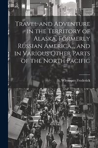 Travel and Adventure in the Territory of Alaska, Formerly Russian America,, and in Various Other Parts of the North Pacific