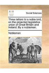 Three Letters to a Noble Lord, on the Projected Legislative Union of Great Britain and Ireland. by a Nobleman.