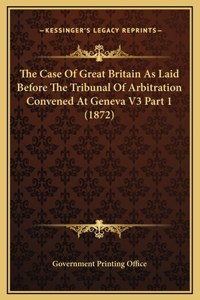 The Case Of Great Britain As Laid Before The Tribunal Of Arbitration Convened At Geneva V3 Part 1 (1872)