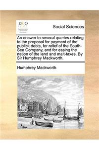 An Answer to Several Queries Relating to the Proposal for Payment of the Publick Debts, for Relief of the South-Sea Company, and for Easing the Nation of the Land and Malt-Taxes. by Sir Humphrey Mackworth.