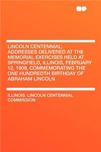 Lincoln Centennial; Addresses Delivered at the Memorial Exercises Held at Springfield, Illinois, February 12, 1909, Commemorating the One Hundredth Birthday of Abraham Lincoln