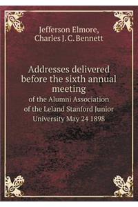 Addresses Delivered Before the Sixth Annual Meeting of the Alumni Association of the Leland Stanford Junior University May 24 1898
