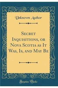 Secret Inquisitions, or Nova Scotia as It Was, Is, and May Be (Classic Reprint)