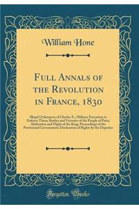 Full Annals of the Revolution in France, 1830: Illegal Ordinances of Charles X.; Military Execution to Enforce Them; Battles and Victories of the People of Paris; Abdication and Flight of the King; Proceedings of the Provisional Government; Declara