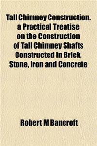 Tall Chimney Construction. a Practical Treatise on the Construction of Tall Chimney Shafts Constructed in Brick, Stone, Iron and Concrete