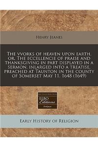 The Vvorks of Heaven Upon Earth, Or, the Eccellencie of Praise and Thanksgiving in Part Displayed in a Sermon, Inlarged Into a Treatise, Preached at Taunton in the County of Somerset May 11. 1648 (1649)