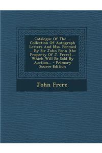 Catalogue of the ... Collection of Autograph Letters and Mss. Formed ... by Sir John Fenn [The Property of J. Frere] ... Which Will Be Sold by Auction...