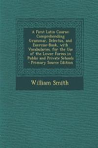A First Latin Course: Comprehending Grammar, Delectus, and Exercise-Book, with Vocabularies. for the Use of the Lower Forms in Public and Private Schools - Primary Source Edition