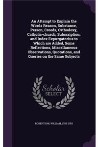 Attempt to Explain the Words Reason, Substance, Person, Creeds, Orthodoxy, Catholic-church, Subscription, and Index Expurgatorius to Which are Added, Some Reflections, Miscellaneous Observations, Quotations, and Queries on the Same Subjects