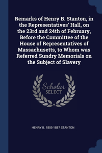 Remarks of Henry B. Stanton, in the Representatives' Hall, on the 23rd and 24th of February, Before the Committee of the House of Representatives of Massachusetts, to Whom was Referred Sundry Memorials on the Subject of Slavery