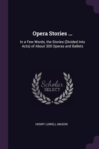 Opera Stories ...: In a Few Words, the Stories (Divided Into Acts) of About 300 Operas and Ballets