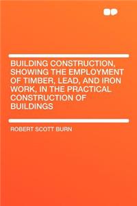 Building Construction, Showing the Employment of Timber, Lead, and Iron Work, in the Practical Construction of Buildings