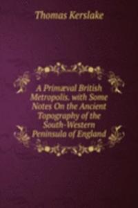Primaeval British Metropolis. with Some Notes On the Ancient Topography of the South-Western Peninsula of England