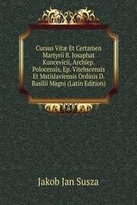 Cursus Vitae Et Certamen Martyrii B. Josaphat Kuncevicii, Archiep. Polocensis, Ep. Vitebscensis Et Mstislaviensis Ordinis D. Basilii Magni (Latin Edition)