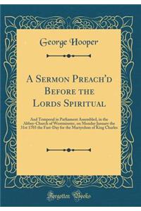 A Sermon Preach'd Before the Lords Spiritual: And Temporal in Parliament Assembled, in the Abbey-Church of Westminster, on Monday January the 31st 1703 the Fast-Day for the Martyrdom of King Charles (Classic Reprint)