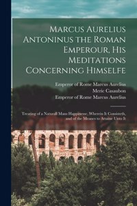 Marcus Aurelius Antoninus the Roman Emperour, His Meditations Concerning Himselfe