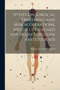 Notes On Surgical Treatment and Minor Operations. Specially Designed for House Surgeons and Students