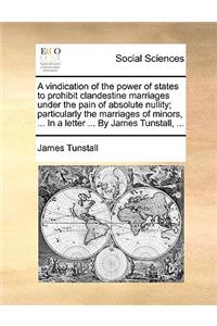 A Vindication of the Power of States to Prohibit Clandestine Marriages Under the Pain of Absolute Nullity; Particularly the Marriages of Minors, ... in a Letter ... by James Tunstall, ...