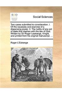 Two Cases Submitted to Consideration. I. of the Necessity and Exercise of a Dispensing Power. II. the Nullity of Any Act of State That Clashes with the Law of God. Written by Sir Roger Lestrange, Knight, and Printed from His Original Manuscript. ..