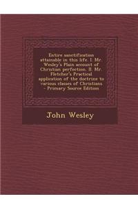 Entire Sanctification Attainable in This Life. I. Mr. Wesley's Plain Account of Christian Perfection. II. Mr. Fletcher's Practical Application of the