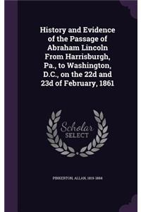 History and Evidence of the Passage of Abraham Lincoln From Harrisburgh, Pa., to Washington, D.C., on the 22d and 23d of February, 1861