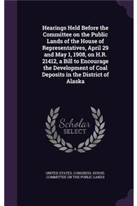 Hearings Held Before the Committee on the Public Lands of the House of Representatives, April 29 and May 1, 1908, on H.R. 21412, a Bill to Encourage the Development of Coal Deposits in the District of Alaska