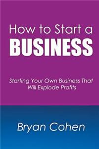 How to Start a Business: Starting Your Own Business That Will Explode Profits